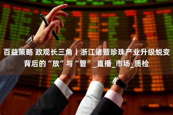 百益策略 政观长三角丨浙江诸暨珍珠产业升级蜕变背后的“放”与“管”_直播_市场_质检