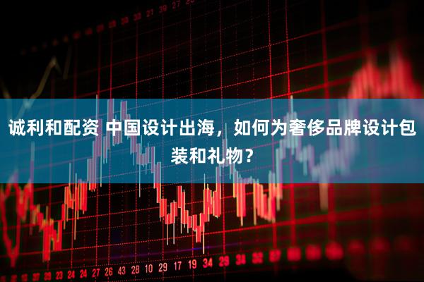 诚利和配资 中国设计出海，如何为奢侈品牌设计包装和礼物？