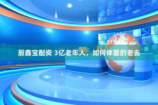 股鑫宝配资 3亿老年人，如何体面的老去