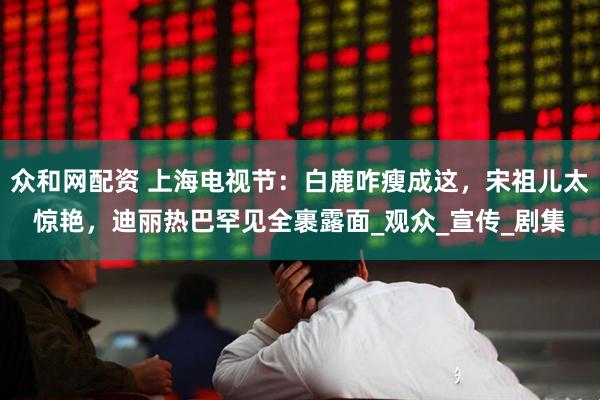 众和网配资 上海电视节：白鹿咋瘦成这，宋祖儿太惊艳，迪丽热巴罕见全裹露面_观众_宣传_剧集