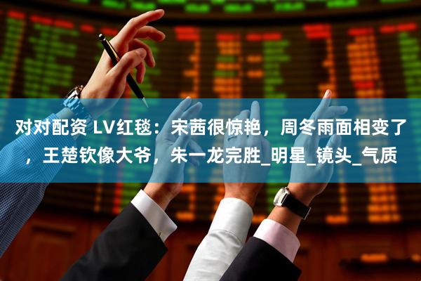对对配资 LV红毯：宋茜很惊艳，周冬雨面相变了，王楚钦像大爷，朱一龙完胜_明星_镜头_气质