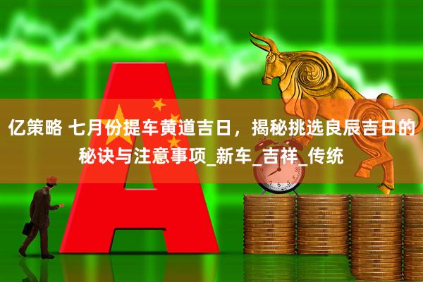 亿策略 七月份提车黄道吉日，揭秘挑选良辰吉日的秘诀与注意事项_新车_吉祥_传统
