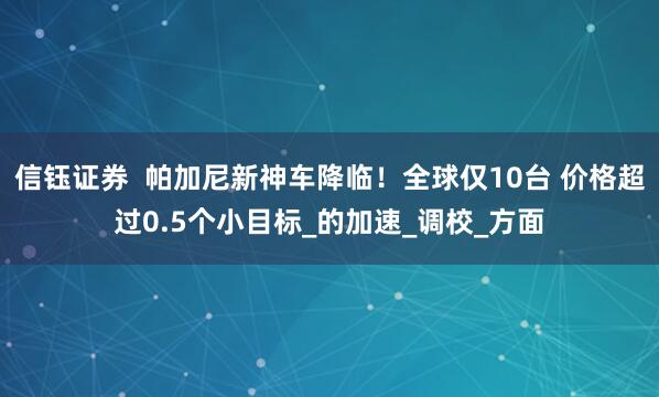 信钰证券  帕加尼新神车降临！全球仅10台 价格超过0.5个小目标_的加速_调校_方面