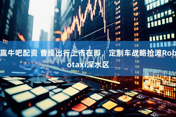 赢牛吧配资 曹操出行上市在即，定制车战略抢滩Robotaxi深水区