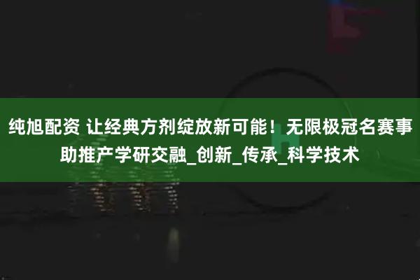 纯旭配资 让经典方剂绽放新可能！无限极冠名赛事助推产学研交融_创新_传承_科学技术