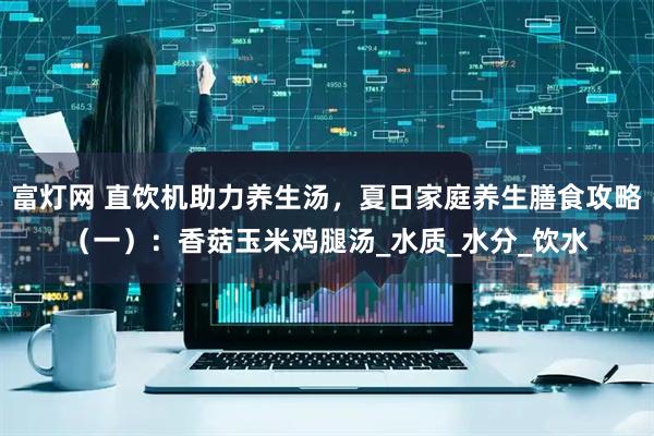 富灯网 直饮机助力养生汤，夏日家庭养生膳食攻略（一）：香菇玉米鸡腿汤_水质_水分_饮水