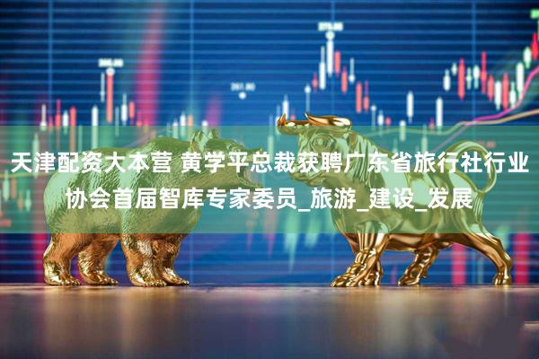 天津配资大本营 黄学平总裁获聘广东省旅行社行业协会首届智库专家委员_旅游_建设_发展
