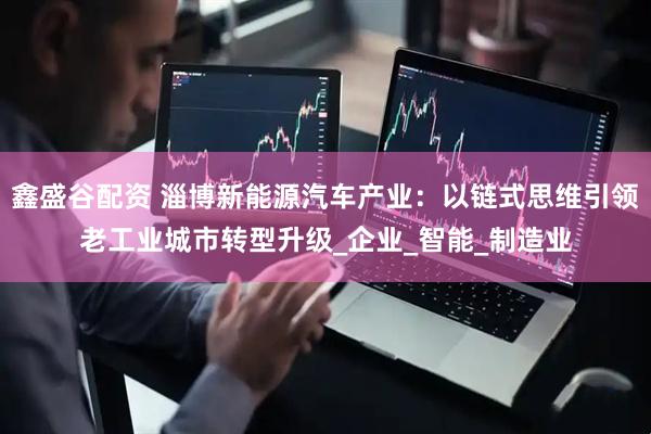 鑫盛谷配资 淄博新能源汽车产业：以链式思维引领老工业城市转型升级_企业_智能_制造业