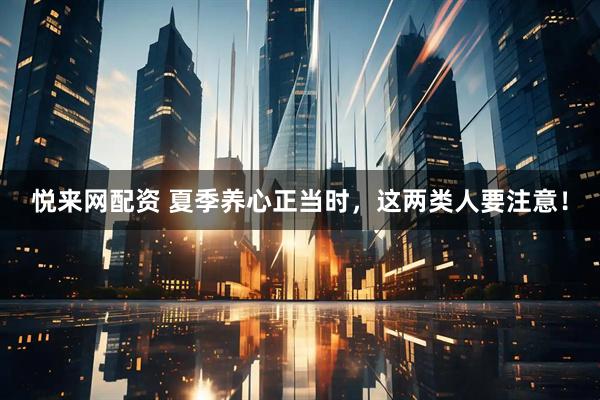 悦来网配资 夏季养心正当时，这两类人要注意！