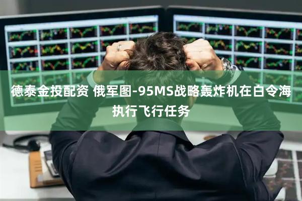 德泰金投配资 俄军图-95MS战略轰炸机在白令海执行飞行任务