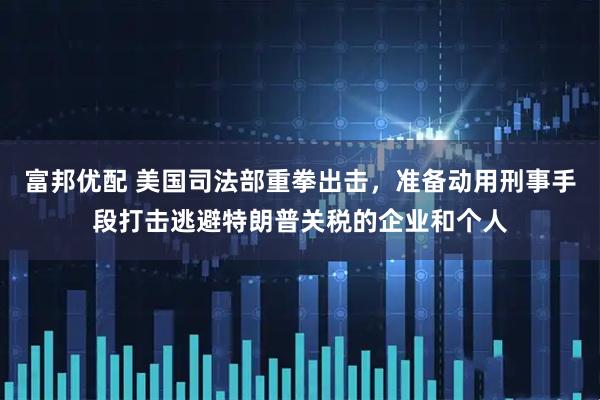 富邦优配 美国司法部重拳出击，准备动用刑事手段打击逃避特朗普关税的企业和个人