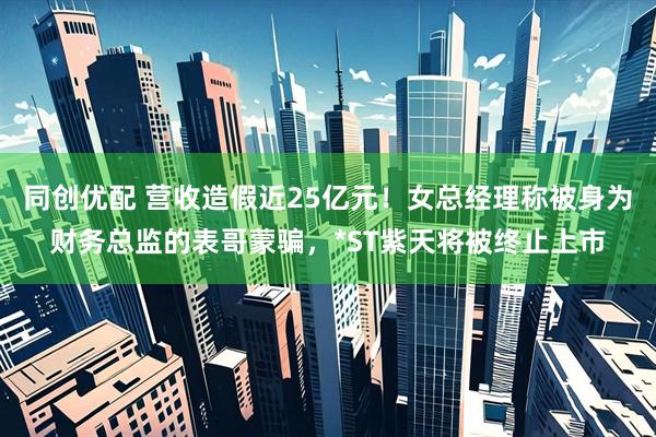 同创优配 营收造假近25亿元！女总经理称被身为财务总监的表哥蒙骗，*ST紫天将被终止上市
