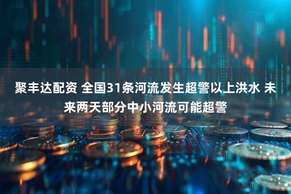 聚丰达配资 全国31条河流发生超警以上洪水 未来两天部分中小河流可能超警
