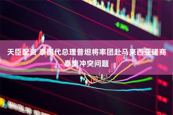 天臣配资 泰国代总理普坦将率团赴马来西亚磋商泰柬冲突问题
