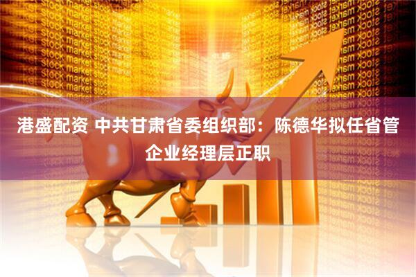 港盛配资 中共甘肃省委组织部：陈德华拟任省管企业经理层正职