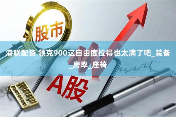 港联配资 领克900这自由度拉得也太满了吧_装备_房率_座椅