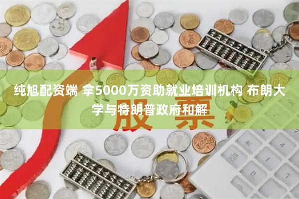 纯旭配资端 拿5000万资助就业培训机构 布朗大学与特朗普政府和解
