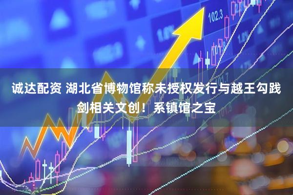 诚达配资 湖北省博物馆称未授权发行与越王勾践剑相关文创！系镇馆之宝