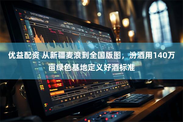 优益配资 从新疆麦浪到全国版图，汾酒用140万亩绿色基地定义好酒标准