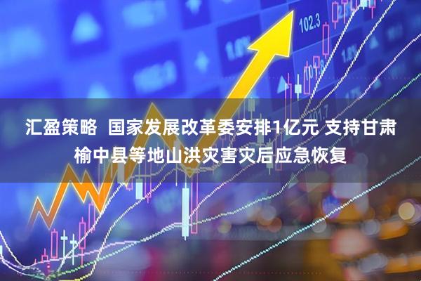 汇盈策略  国家发展改革委安排1亿元 支持甘肃榆中县等地山洪灾害灾后应急恢复