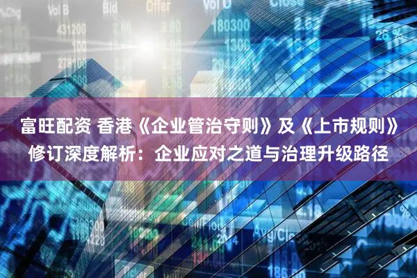 富旺配资 香港《企业管治守则》及《上市规则》修订深度解析：企业应对之道与治理升级路径