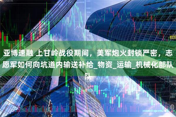 亚博速融 上甘岭战役期间，美军炮火封锁严密，志愿军如何向坑道内输送补给_物资_运输_机械化部队