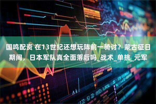 国鸣配资 在13世纪还想玩阵前一骑讨？蒙古征日期间，日本军队真全面落后吗_战术_单挑_元军