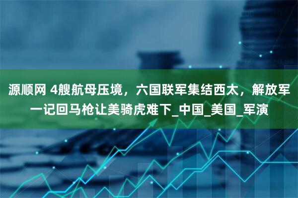源顺网 4艘航母压境，六国联军集结西太，解放军一记回马枪让美骑虎难下_中国_美国_军演