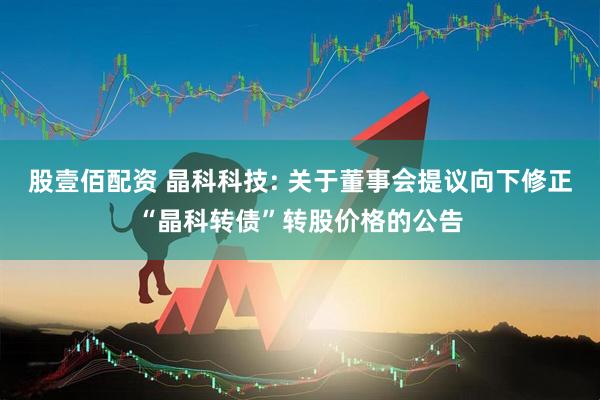 股壹佰配资 晶科科技: 关于董事会提议向下修正“晶科转债”转股价格的公告