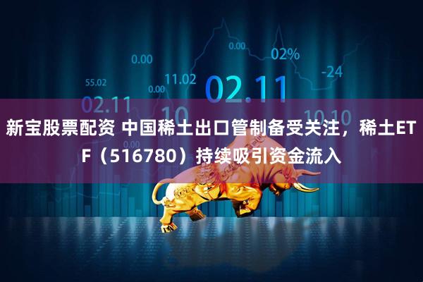 新宝股票配资 中国稀土出口管制备受关注，稀土ETF（516780）持续吸引资金流入