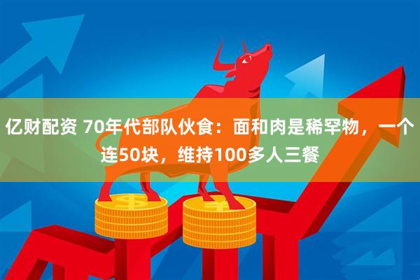 亿财配资 70年代部队伙食:面和肉是稀罕物,一个连50块,维持100多人三餐