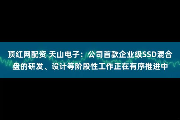 顶红网配资 天山电子：公司首款企业级SSD混合盘的研发、设计等阶段性工作正在有序推进中