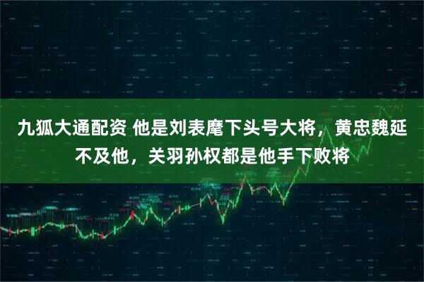 九狐大通配资 他是刘表麾下头号大将,黄忠魏延不及他,关羽孙权都是他手下败将