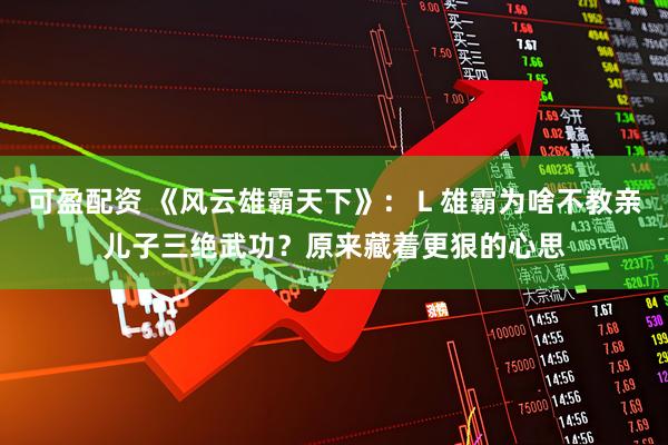 可盈配资 《风云雄霸天下》：Ｌ雄霸为啥不教亲儿子三绝武功？原来藏着更狠的心思