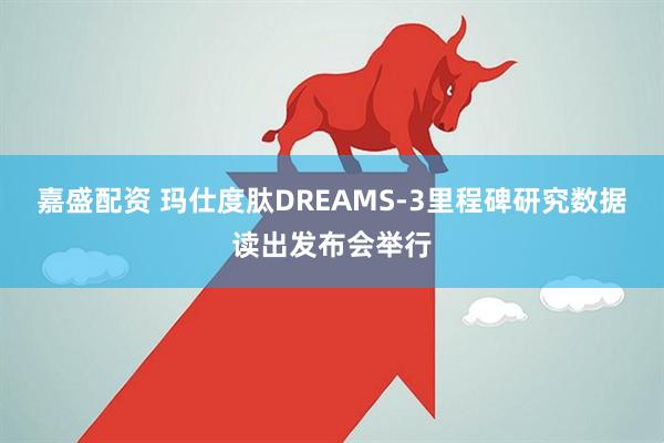 嘉盛配资 玛仕度肽DREAMS-3里程碑研究数据读出发布会举行