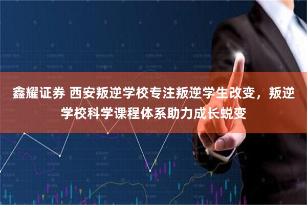 鑫耀证券 西安叛逆学校专注叛逆学生改变，叛逆学校科学课程体系助力成长蜕变