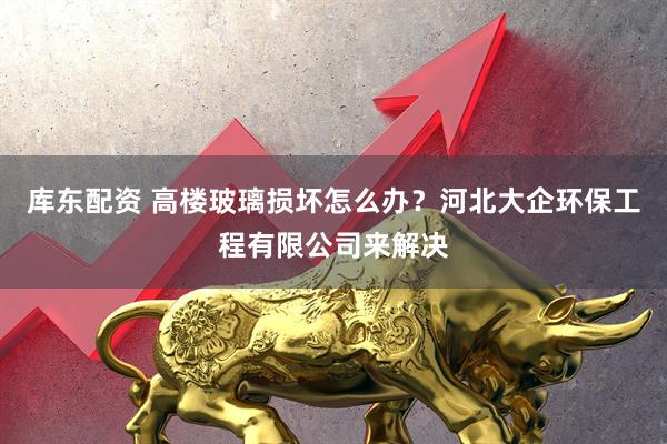 库东配资 高楼玻璃损坏怎么办?河北大企环保工程有限公司来解决