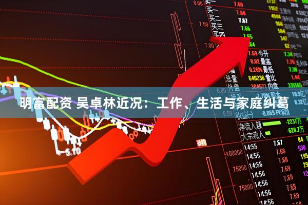 明富配资 吴卓林近况:工作、生活与家庭纠葛