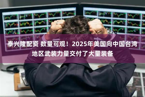 泰兴隆配资 数量可观！2025年美国向中国台湾地区武装力量交付了大量装备