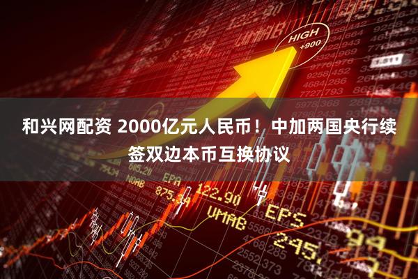 和兴网配资 2000亿元人民币！中加两国央行续签双边本币互换协议