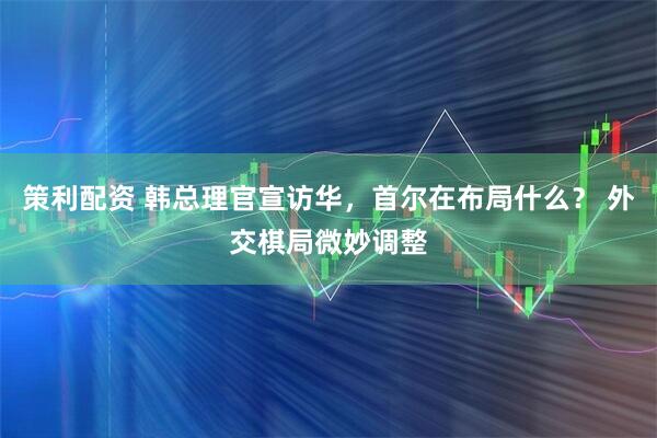 策利配资 韩总理官宣访华，首尔在布局什么？ 外交棋局微妙调整