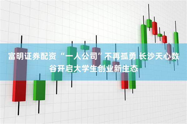 富明证券配资 “一人公司”不再孤勇 长沙天心数谷开启大学生创业新生态