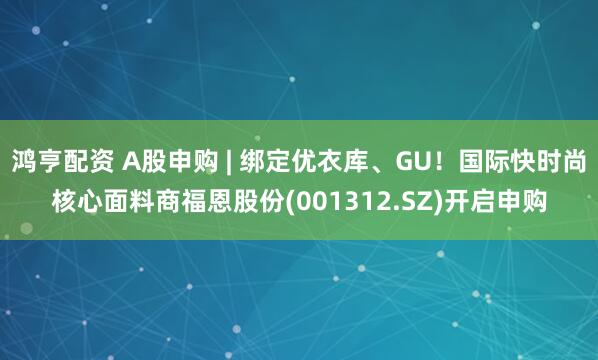 鸿亨配资 A股申购 | 绑定优衣库、GU！国际快时尚核心面料商福恩股份(001312.SZ)开启申购