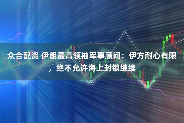 众合配资 伊朗最高领袖军事顾问：伊方耐心有限，绝不允许海上封锁继续