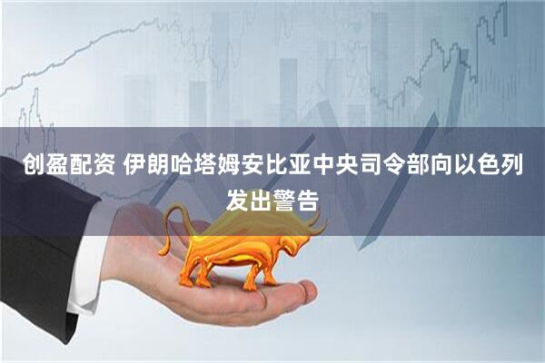 创盈配资 伊朗哈塔姆安比亚中央司令部向以色列发出警告