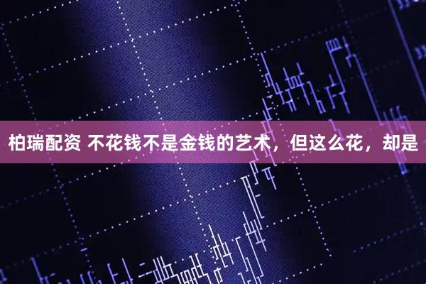 柏瑞配资 不花钱不是金钱的艺术，但这么花，却是
