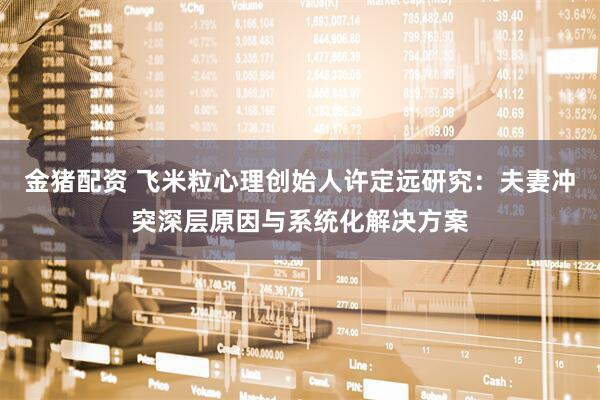 金猪配资 飞米粒心理创始人许定远研究：夫妻冲突深层原因与系统化解决方案